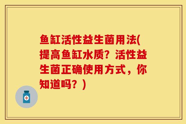 鱼缸活性益生菌用法(提高鱼缸水质？活性益生菌正确使用方式，你知道吗？)