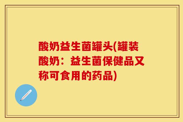 酸奶益生菌罐头(罐装酸奶：益生菌保健品又称可食用的药品)
