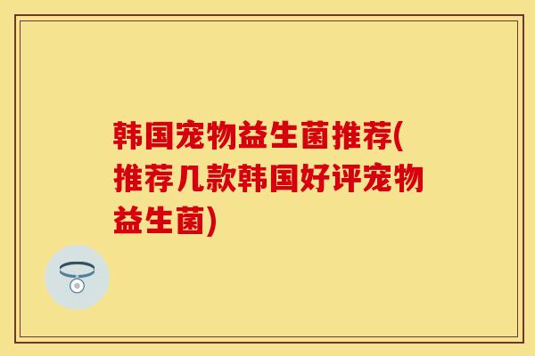 韩国宠物益生菌推荐(推荐几款韩国好评宠物益生菌)