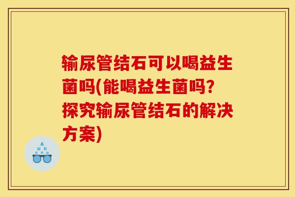 输尿管结石可以喝益生菌吗(能喝益生菌吗？探究输尿管结石的解决方案)