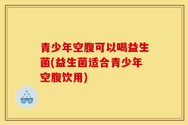 青少年空腹可以喝益生菌(益生菌适合青少年空腹饮用)