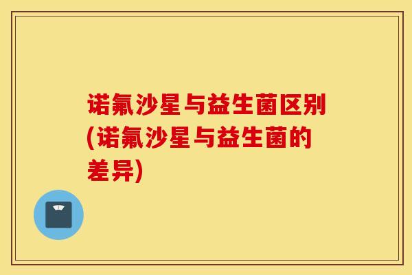 诺氟沙星与益生菌区别(诺氟沙星与益生菌的差异)