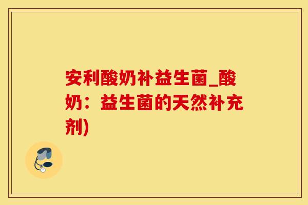安利酸奶补益生菌_酸奶：益生菌的天然补充剂)