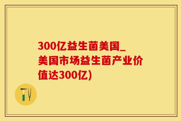300亿益生菌美国_美国市场益生菌产业价值达300亿)