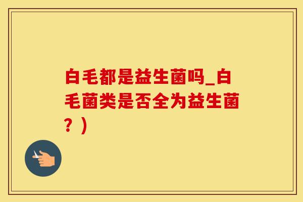 白毛都是益生菌吗_白毛菌类是否全为益生菌？)