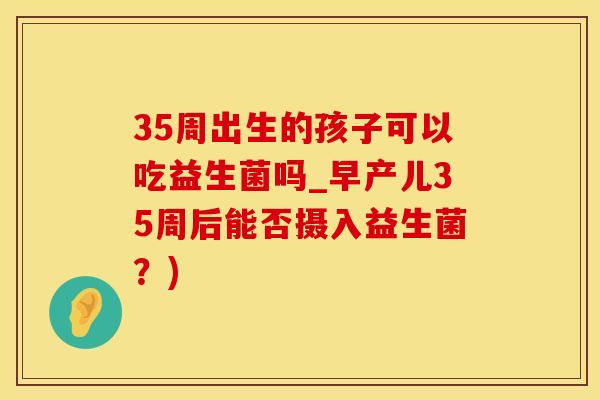35周出生的孩子可以吃益生菌吗_早产儿35周后能否摄入益生菌？)