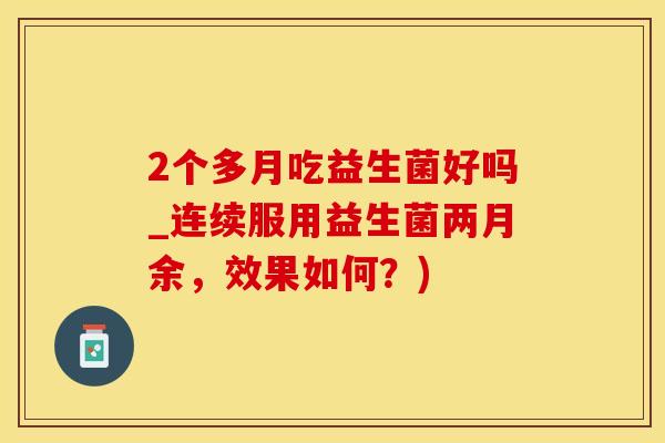 2个多月吃益生菌好吗_连续服用益生菌两月余，效果如何？)