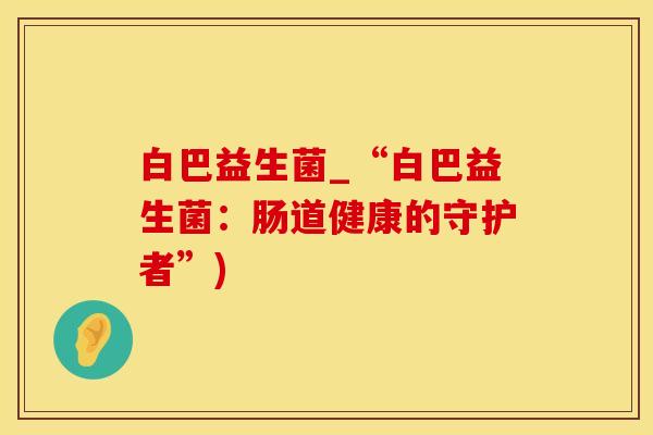 白巴益生菌_“白巴益生菌：肠道健康的守护者”)