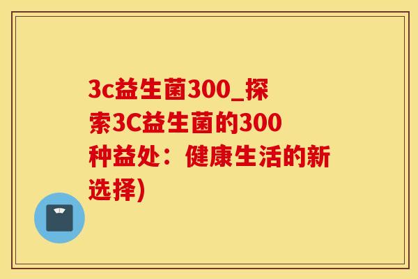 3c益生菌300_探索3C益生菌的300种益处：健康生活的新选择)
