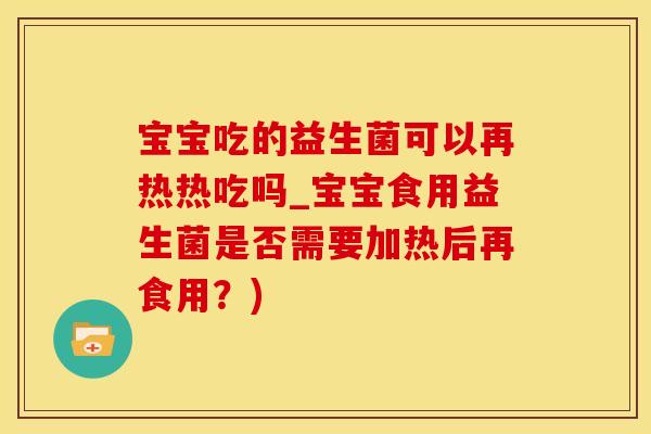 宝宝吃的益生菌可以再热热吃吗_宝宝食用益生菌是否需要加热后再食用？)