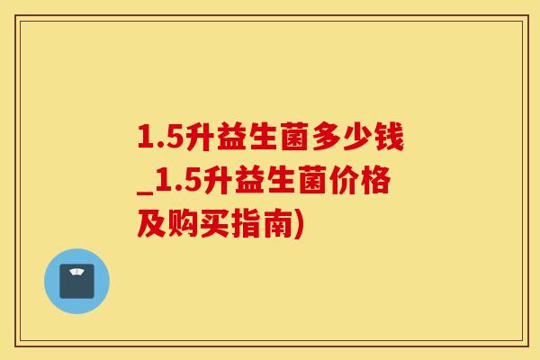 1.5升益生菌多少钱_1.5升益生菌价格及购买指南)