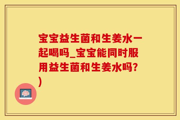 宝宝益生菌和生姜水一起喝吗_宝宝能同时服用益生菌和生姜水吗？)