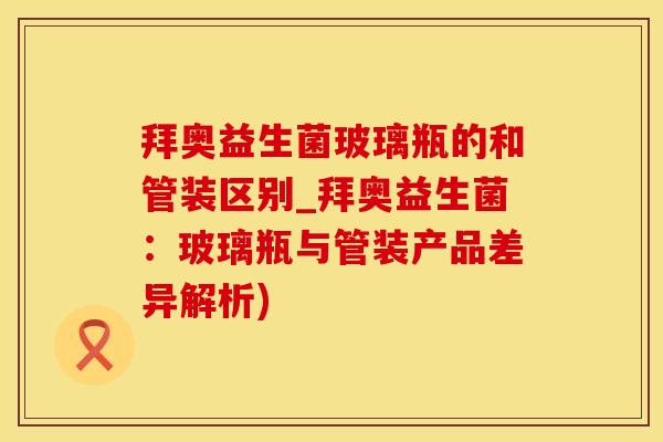 拜奥益生菌玻璃瓶的和管装区别_拜奥益生菌：玻璃瓶与管装产品差异解析)
