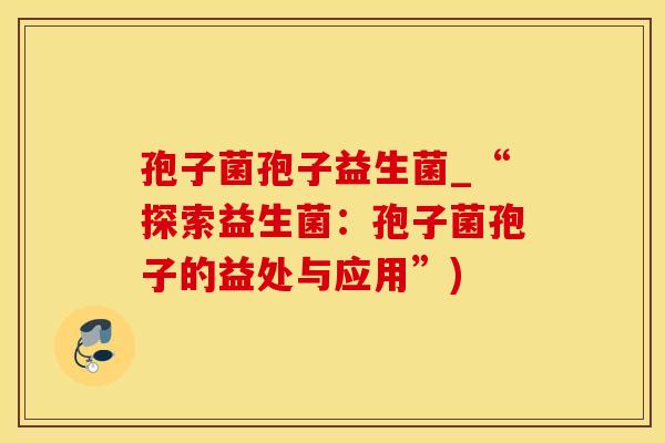孢子菌孢子益生菌_“探索益生菌：孢子菌孢子的益处与应用”)
