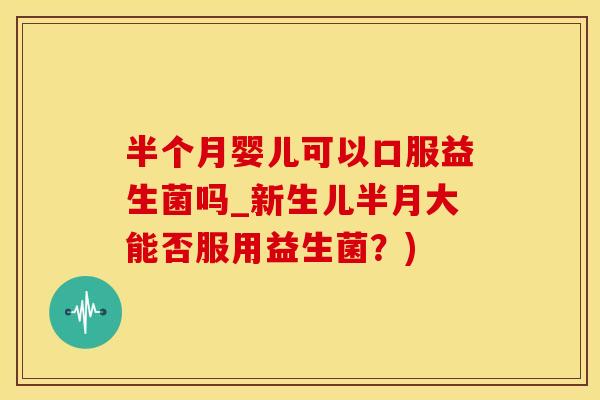 半个月婴儿可以口服益生菌吗_新生儿半月大能否服用益生菌？)