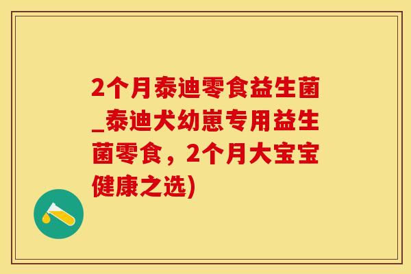 2个月泰迪零食益生菌_泰迪犬幼崽专用益生菌零食，2个月大宝宝健康之选)