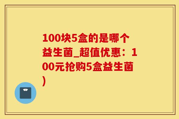 100块5盒的是哪个益生菌_超值优惠：100元抢购5盒益生菌)