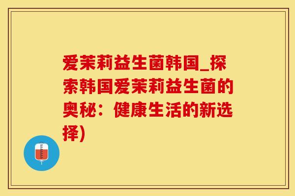 爱茉莉益生菌韩国_探索韩国爱茉莉益生菌的奥秘：健康生活的新选择)