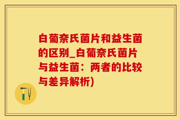 白葡奈氏菌片和益生菌的区别_白葡奈氏菌片与益生菌：两者的比较与差异解析)