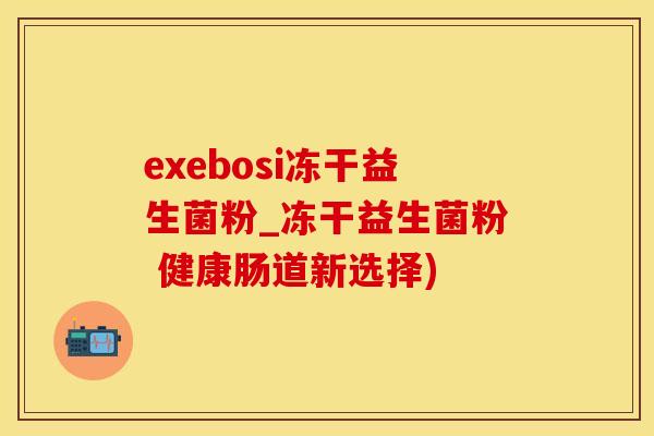 exebosi冻干益生菌粉_冻干益生菌粉 健康肠道新选择)