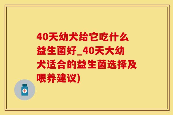 40天幼犬给它吃什么益生菌好_40天大幼犬适合的益生菌选择及喂养建议)
