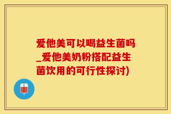 爱他美可以喝益生菌吗_爱他美奶粉搭配益生菌饮用的可行性探讨)