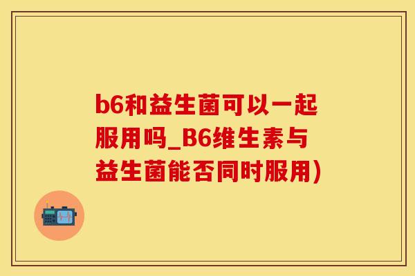 b6和益生菌可以一起服用吗_B6维生素与益生菌能否同时服用)