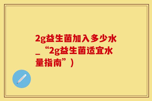 2g益生菌加入多少水_“2g益生菌适宜水量指南”)