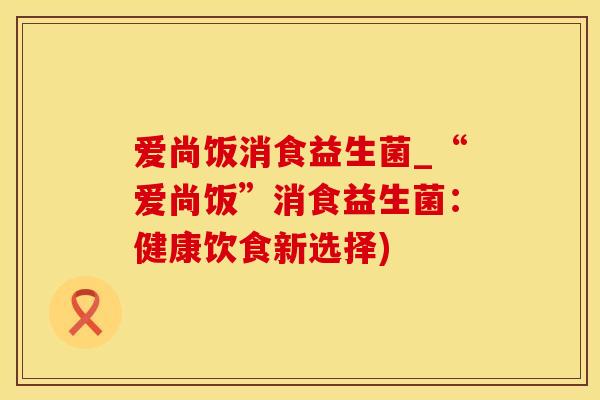 爱尚饭消食益生菌_“爱尚饭”消食益生菌：健康饮食新选择)
