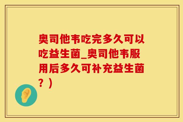 奥司他韦吃完多久可以吃益生菌_奥司他韦服用后多久可补充益生菌？)