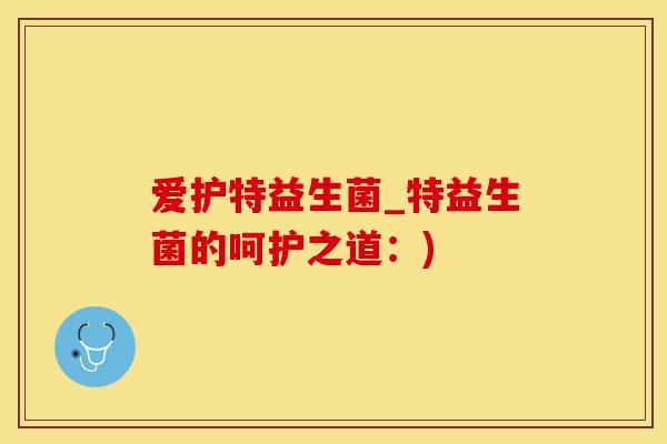 爱护特益生菌_特益生菌的呵护之道：)