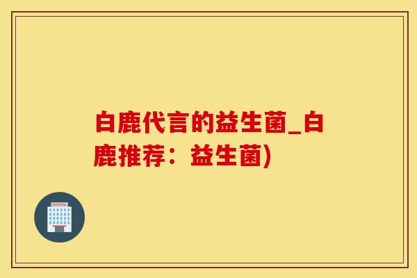 白鹿代言的益生菌_白鹿推荐：益生菌)