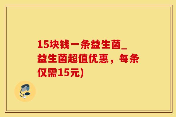 15块钱一条益生菌_益生菌超值优惠，每条仅需15元)