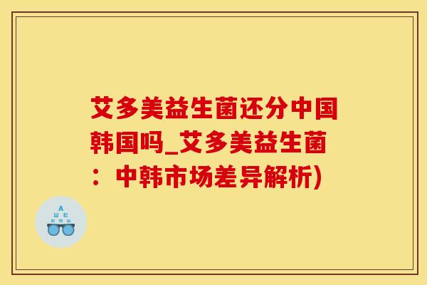 艾多美益生菌还分中国韩国吗_艾多美益生菌：中韩市场差异解析)