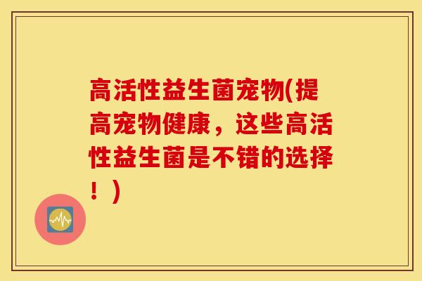 高活性益生菌宠物(提高宠物健康，这些高活性益生菌是不错的选择！)