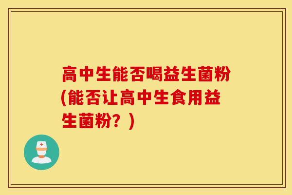 高中生能否喝益生菌粉(能否让高中生食用益生菌粉？)
