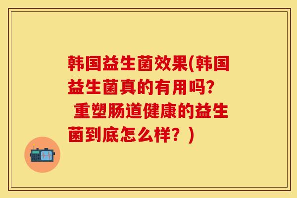 韩国益生菌效果(韩国益生菌真的有用吗？  重塑肠道健康的益生菌到底怎么样？)