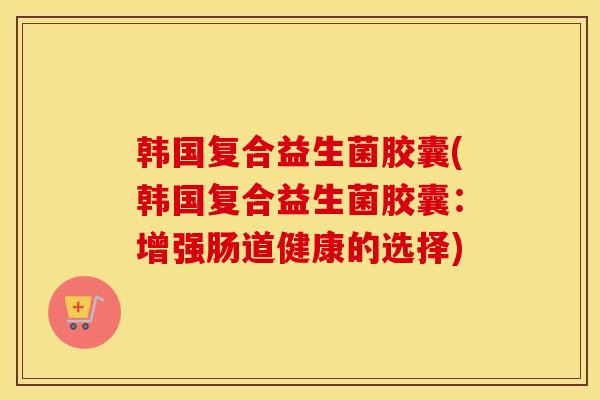 韩国复合益生菌胶囊(韩国复合益生菌胶囊：增强肠道健康的选择)