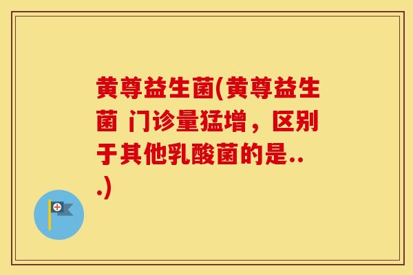 黄尊益生菌(黄尊益生菌 门诊量猛增，区别于其他乳酸菌的是...)
