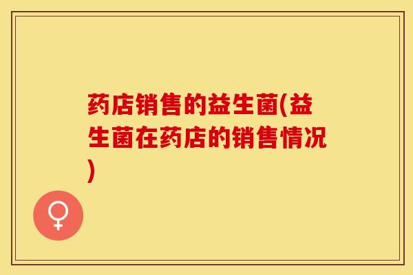 药店销售的益生菌(益生菌在药店的销售情况)