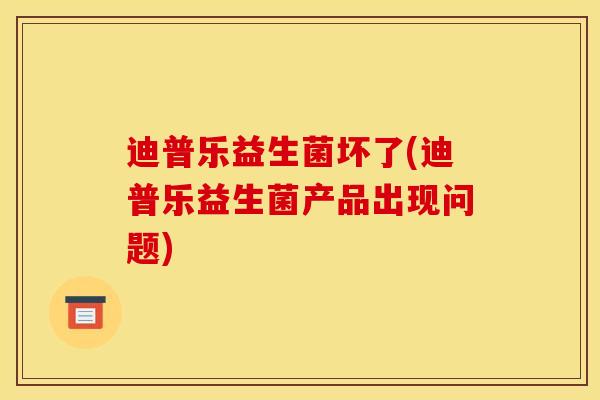 迪普乐益生菌坏了(迪普乐益生菌产品出现问题)