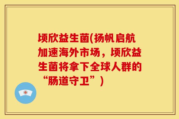 顷欣益生菌(扬帆启航加速海外市场，顷欣益生菌将拿下全球人群的“肠道守卫”)