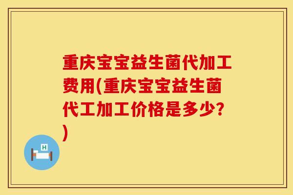 重庆宝宝益生菌代加工费用(重庆宝宝益生菌代工加工价格是多少？)