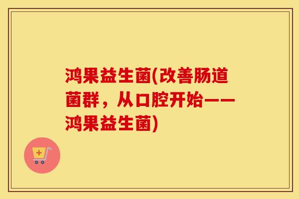 鸿果益生菌(改善肠道菌群，从口腔开始——鸿果益生菌)