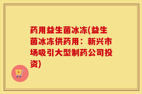 药用益生菌冰冻(益生菌冰冻供药用：新兴市场吸引大型制药公司投资)