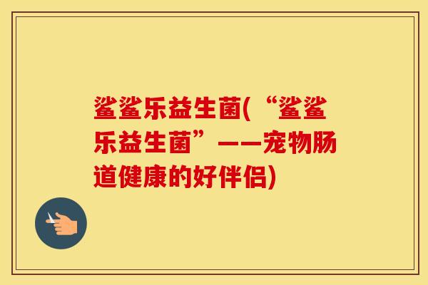 鲨鲨乐益生菌(“鲨鲨乐益生菌”——宠物肠道健康的好伴侣)