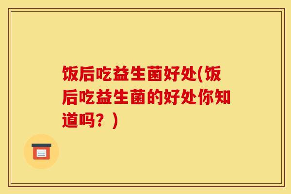 饭后吃益生菌好处(饭后吃益生菌的好处你知道吗？)