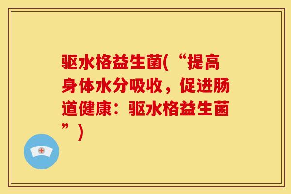 驱水格益生菌(“提高身体水分吸收，促进肠道健康：驱水格益生菌”)