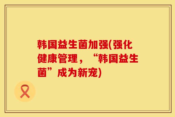 韩国益生菌加强(强化健康管理,“韩国益生菌”成为新宠) 韩国益生菌加强(强化健康管理,“韩国益生菌”成为新宠)