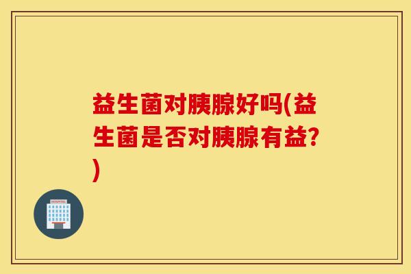益生菌对胰腺好吗(益生菌是否对胰腺有益？)
